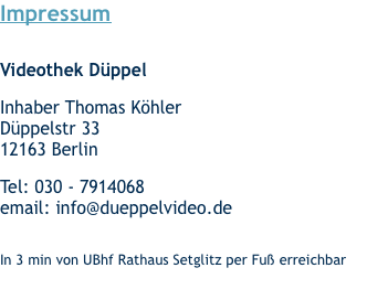 Impressum   Videothek Düppel  Inhaber Thomas Köhler Düppelstr 33 12163 Berlin  Tel: 030 - 7914068 email: info@dueppelvideo.de  In 3 min von UBhf Rathaus Setglitz per Fuß erreichbar